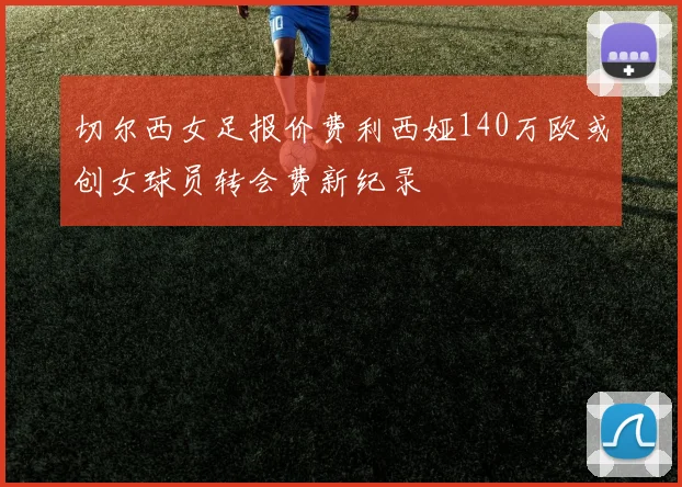 切尔西女足报价费利西娅140万欧或创女球员转会费新纪录