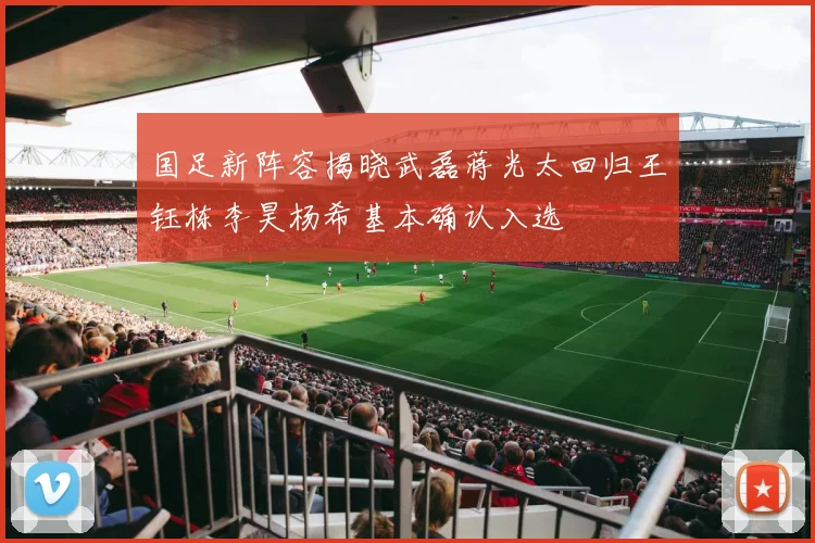 国足新阵容揭晓武磊蒋光太回归王钰栋李昊杨希基本确认入选