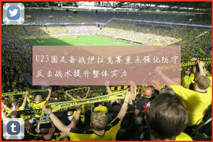 U23国足备战伊拉克赛重点强化防守反击战术提升整体实力