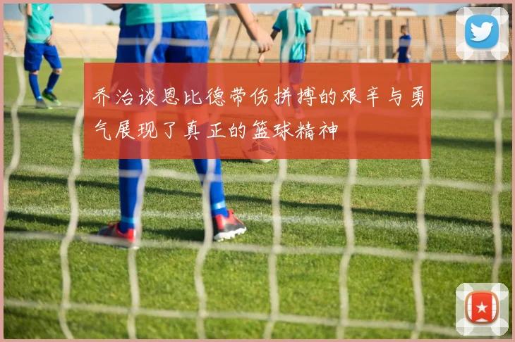 乔治谈恩比德带伤拼搏的艰辛与勇气展现了真正的篮球精神