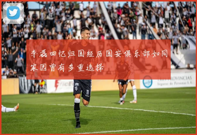 李磊回忆归国经历国安俱乐部如同家园曾有多重选择