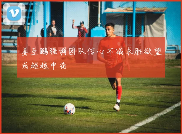 姜至鹏强调团队信心不减求胜欲望或超越申花