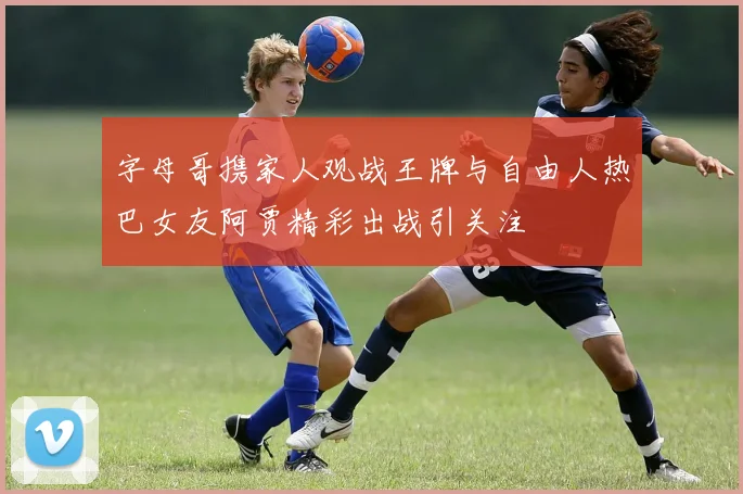 字母哥携家人观战王牌与自由人热巴女友阿贾精彩出战引关注