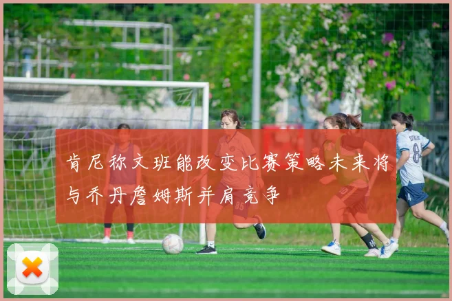 肯尼称文班能改变比赛策略未来将与乔丹詹姆斯并肩竞争