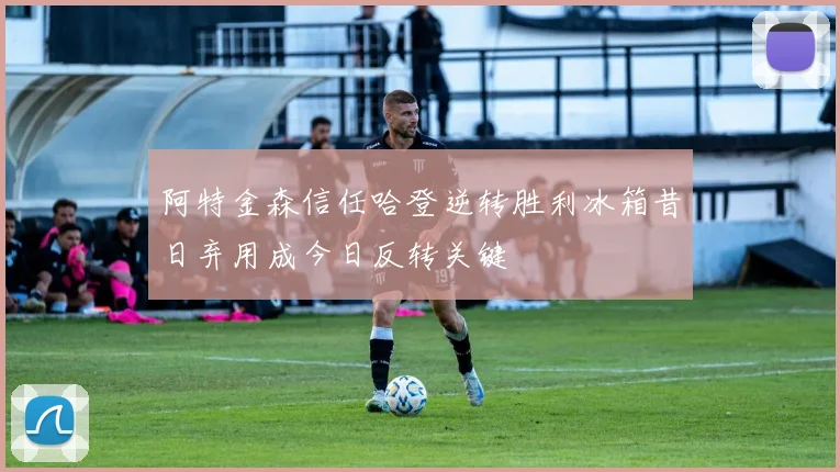 阿特金森信任哈登逆转胜利冰箱昔日弃用成今日反转关键
