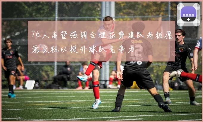 76人高管强调合理花费建队老板愿意交税以提升球队竞争力